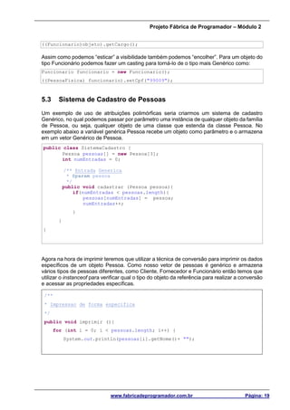 Projeto Fábrica de Programador – Módulo 2
www.fabricadeprogramador.com.br Página: 19
((Funcionario)objeto).getCargo();
Assim como podemos “esticar” a visibilidade também podemos “encolher”. Para um objeto do
tipo Funcionário podemos fazer um casting para torná-lo de o tipo mais Genérico como:
Funcionario funcionario = new Funcionario();
((PessoaFisica) funcionario).setCpf("99009");
5.3 Sistema de Cadastro de Pessoas
Um exemplo de uso de atribuições polimórficas seria criarmos um sistema de cadastro
Genérico, no qual podemos passar por parâmetro uma instância de qualquer objeto da família
de Pessoa, ou seja, qualquer objeto de uma classe que estenda da classe Pessoa. No
exemplo abaixo a variável genérica Pessoa recebe um objeto como parâmetro e o armazena
em um vetor Genérico de Pessoa.
public class SistemaCadastro {
Pessoa pessoas[] = new Pessoa[3];
int numEntradas = 0;
/** Entrada Generica
* @param pessoa
*/
public void cadastrar (Pessoa pessoa){
if(numEntradas < pessoas.length){
pessoas[numEntradas] = pessoa;
numEntradas++;
}
}
}
Agora na hora de imprimir teremos que utilizar a técnica de conversão para imprimir os dados
específicos de um objeto Pessoa. Como nosso vetor de pessoas é genérico e armazena
vários tipos de pessoas diferentes, como Cliente, Fornecedor e Funcionário então temos que
utilizar o instanceof para verificar qual o tipo do objeto da referência para realizar a conversão
e acessar as propriedades específicas.
/**
* Impressao de forma especifica
*/
public void imprimir (){
for (int i = 0; i < pessoas.length; i++) {
System.out.println(pessoas[i].getNome()+ "");
 