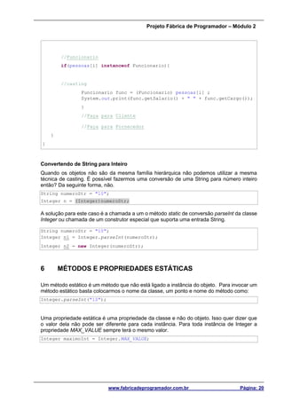Projeto Fábrica de Programador – Módulo 2
www.fabricadeprogramador.com.br Página: 20
//Funcionario
if(pessoas[i] instanceof Funcionario){
//casting
Funcionario func = (Funcionario) pessoas[i] ;
System.out.print(func.getSalario() + " " + func.getCargo());
}
//Faça para Cliente
//Faça para Fornecedor
}
}
Convertendo de String para Inteiro
Quando os objetos não são da mesma família hierárquica não podemos utilizar a mesma
técnica de casting. É possível fazermos uma conversão de uma String para número inteiro
então? Da seguinte forma, não.
String numeroStr = "10";
Integer n = (Integer)numeroStr;
A solução para este caso é a chamada a um o método static de conversão parseInt da classe
Integer ou chamada de um construtor especial que suporta uma entrada String.
String numeroStr = "10";
Integer n1 = Integer.parseInt(numeroStr);
Integer n2 = new Integer(numeroStr);
6 MÉTODOS E PROPRIEDADES ESTÁTICAS
Um método estático é um método que não está ligado a instância do objeto. Para invocar um
método estático basta colocarmos o nome da classe, um ponto e nome do método como:
Integer.parseInt("10");
Uma propriedade estática é uma propriedade da classe e não do objeto. Isso quer dizer que
o valor dela não pode ser diferente para cada instância. Para toda instância de Integer a
propriedade MAX_VALUE sempre terá o mesmo valor.
Integer maximoInt = Integer.MAX_VALUE;
 