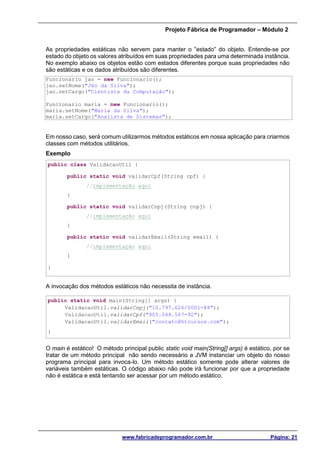 Projeto Fábrica de Programador – Módulo 2
www.fabricadeprogramador.com.br Página: 21
As propriedades estáticas não servem para manter o ”estado” do objeto. Entende-se por
estado do objeto os valores atribuídos em suas propriedades para uma determinada instância.
No exemplo abaixo os objetos estão com estados diferentes porque suas propriedades não
são estáticas e os dados atribuídos são diferentes.
Funcionario jao = new Funcionario();
jao.setNome("Jão da Silva");
jao.setCargo("Cientista da Computação");
Funcionario maria = new Funcionario();
maria.setNome("Maria da Silva");
maria.setCargo("Analista de Sistemas");
Em nosso caso, será comum utilizarmos métodos estáticos em nossa aplicação para criarmos
classes com métodos utilitários.
Exemplo
public class ValidacaoUtil {
public static void validarCpf(String cpf) {
//implementação aqui
}
public static void validarCnpj(String cnpj) {
//implementação aqui
}
public static void validarEmail(String email) {
//implementação aqui
}
}
A invocação dos métodos estáticos não necessita de instância.
public static void main(String[] args) {
ValidacaoUtil.validarCnpj("10.797.626/0001-88");
ValidacaoUtil.validarCpf("905.044.567-92");
ValidacaoUtil.validarEmail("contato@htcursos.com");
}
O main é estático! O método principal public static void main(String[] args) é estático, por se
tratar de um método principal não sendo necessário a JVM instanciar um objeto do nosso
programa principal para invoca-lo. Um método estático somente pode alterar valores de
variáveis também estáticas. O código abaixo não pode irá funcionar por que a propriedade
não é estática e está tentando ser acessar por um método estático.
 