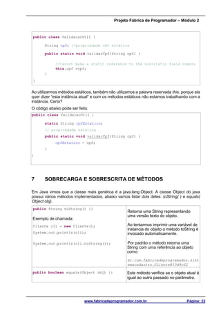 Projeto Fábrica de Programador – Módulo 2
www.fabricadeprogramador.com.br Página: 22
public class ValidacaoUtil {
String cpf; //propriedade não estática
public static void validarCpf(String cpf) {
//Cannot make a static reference to the non-static field numero
this.cpf =cpf;
}
}
Ao utilizarmos métodos estáticos, também não utilizamos a palavra reservada this, porque ela
quer dizer “esta instância atual” e com os métodos estáticos não estamos trabalhando com a
instância. Certo?
O código abaixo pode ser feito.
public class ValidacaoUtil {
static String cpfEstatico;
// propriedade estática
public static void validarCpf(String cpf) {
cpfEstatico = cpf;
}
}
7 SOBRECARGA E SOBRESCRITA DE MÉTODOS
Em Java vimos que a classe mais genérica é a java.lang.Object. A classe Object do java
possui vários métodos implementados, abaixo vamos listar dois deles: toString( ) e equals(
Object obj).
public String toString() {}
Retorna uma String representando
uma versão texto do objeto.
Ao tentarmos imprimir uma variável de
instancia do objeto o método toString é
invocado automaticamente.
Por padrão o método retorna uma
String com uma referência ao objeto
como:
br.com.fabricadeprogramador.sist
emacadastro.Cliente@13d9c02
Exemplo de chamada:
Cliente cli = new Cliente();
System.out.println(cli);
System.out.println(cli.toString());
public boolean equals(Object obj) {} Este método verifica se o objeto atual é
igual ao outro passado no parâmetro.
 