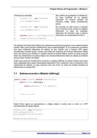 Projeto Fábrica de Programador – Módulo 2
www.fabricadeprogramador.com.br Página: 23
Exemplo de chamada:
1. Cliente cli1 = new Cliente();
2. cli1.setNome("jão");
3.
4. Cliente cli2 = new Cliente();
5. cli2.setNome("jão");
6.
7. boolean iguais = cli2.equals(cli1);
8. System.out.println(iguais);
Seu critério de igualdade é a referência,
ou seja, somente se os objetos
estiverem na mesma posição de
memória, então, serão considerados
iguais.
No exemplo ao lado temos 2 clientes
com o mesmo nome, porém em objetos
diferentes, ou seja, em posições
diferentes de memória, logo o retorno
será false na comparação da linha 7.
Os métodos da classe base Object que acabamos de estudar já possuem uma implementação
padrão. Mas seria possível modificarmos essa implementação? E se quisermos considerar
que duas instâncias diferentes de objetos do tipo Cliente com o mesmo CPF sejam
considerados clientes iguais, mesmo que estão em posições de memória diferentes? Neste
caso nós temos que modificar o método equals da classe Object, porém se fosse possível
fazer isso diretamente na classe Object nós comprometeríamos todos os objetos do sistema
porque todos herdam de Object.
Então será possível modificarmos somente o método toString da classe Cliente para fazer
essa adaptação para nossa necessidade específica? Sim, é possível, isso é conhecido como
sobrescrita de método, ou seja, escrever uma “por cima” ou sobre do método herdado da
classe base na classe filha.
7.1 Sobrescrevendo o Método toString()
public class Cliente extends PessoaFisica{
public String toString() {
return getNome() + " "+ getCpf();
}
//demais métodos
}
Desta forma agora ao executarmos o código abaixo a saída será o nome e o CPF
concatenados do objeto Cliente.
Cliente cli1 = new Cliente();
cli1.setNome("jão");
cli1.setCpf("999.999.999-99");
System.out.println(cli);
 