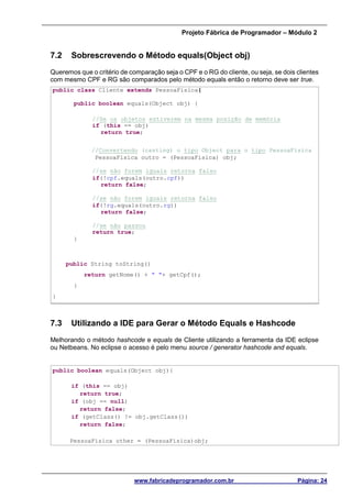 Projeto Fábrica de Programador – Módulo 2
www.fabricadeprogramador.com.br Página: 24
7.2 Sobrescrevendo o Método equals(Object obj)
Queremos que o critério de comparação seja o CPF e o RG do cliente, ou seja, se dois clientes
com mesmo CPF e RG são comparados pelo método equals então o retorno deve ser true.
public class Cliente extends PessoaFisica{
public boolean equals(Object obj) {
//Se os objetos estiverem na mesma posição de memória
if (this == obj)
return true;
//Convertendo (casting) o tipo Object para o tipo PessoaFisica
PessoaFisica outro = (PessoaFisica) obj;
//se não forem iguais retorna falso
if(!cpf.equals(outro.cpf))
return false;
//se não forem iguais retorna falso
if(!rg.equals(outro.rg))
return false;
//se não passou
return true;
}
public String toString()
return getNome() + " "+ getCpf();
}
}
7.3 Utilizando a IDE para Gerar o Método Equals e Hashcode
Melhorando o método hashcode e equals de Cliente utilizando a ferramenta da IDE eclipse
ou Netbeans. No eclipse o acesso é pelo menu source / generator hashcode and equals.
public boolean equals(Object obj){
if (this == obj)
return true;
if (obj == null)
return false;
if (getClass() != obj.getClass())
return false;
PessoaFisica other = (PessoaFisica)obj;
 