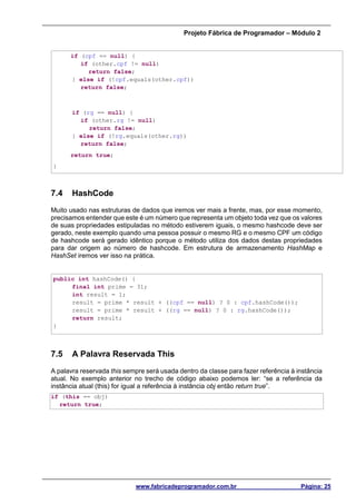 Projeto Fábrica de Programador – Módulo 2
www.fabricadeprogramador.com.br Página: 25
if (cpf == null) {
if (other.cpf != null)
return false;
} else if (!cpf.equals(other.cpf))
return false;
if (rg == null) {
if (other.rg != null)
return false;
} else if (!rg.equals(other.rg))
return false;
return true;
}
7.4 HashCode
Muito usado nas estruturas de dados que iremos ver mais a frente, mas, por esse momento,
precisamos entender que este é um número que representa um objeto toda vez que os valores
de suas propriedades estipuladas no método estiverem iguais, o mesmo hashcode deve ser
gerado, neste exemplo quando uma pessoa possuir o mesmo RG e o mesmo CPF um código
de hashcode será gerado idêntico porque o método utiliza dos dados destas propriedades
para dar origem ao número de hashcode. Em estrutura de armazenamento HashMap e
HashSet iremos ver isso na prática.
public int hashCode() {
final int prime = 31;
int result = 1;
result = prime * result + ((cpf == null) ? 0 : cpf.hashCode());
result = prime * result + ((rg == null) ? 0 : rg.hashCode());
return result;
}
7.5 A Palavra Reservada This
A palavra reservada this sempre será usada dentro da classe para fazer referência à instância
atual. No exemplo anterior no trecho de código abaixo podemos ler: “se a referência da
instância atual (this) for igual a referência à instância obj então return true”.
if (this == obj)
return true;
 