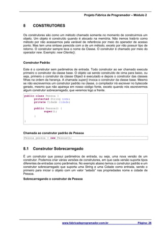 Projeto Fábrica de Programador – Módulo 2
www.fabricadeprogramador.com.br Página: 26
8 CONSTRUTORES
Os construtores são como um método chamado somente no momento de construirmos um
objeto. Um objeto é construído quando é alocado na memória. Não iremos tratá-lo como
método por não acessarmos pela variável de referência por meio do operador de acesso
ponto. Mas tem uma sintaxe parecida com a de um método, exceto por não possuir tipo de
retorno. O construtor sempre leva o nome da Classe. O construtor é chamado por meio do
operador new. Exemplo: new Cliente();
Construtor Padrão
Este é o construtor sem parâmetros de entrada. Todo construtor ao ser chamado executa
primeiro o construtor da classe base. O objeto vai sendo construído de cima para baixo, ou
seja, primeiro o construtor da classe Object é executado e depois o construtor das classes
filhas na ordem da herança. A chamada super() invoca o construtor da classe base. Mesmo
se não escrevermos um construtor padrão na classe, o compilador irá escrever no bytecode
gerado, mesmo que não apareça em nosso código fonte, exceto quando nós escrevermos
algum construtor sobrecarregado, que veremos logo a frente.
public class Pessoa {
protected String nome;
private Cidade cidade;
public Pessoa() {
super();
}
}
Chamada ao construtor padrão de Pessoa
Pessoa pessoa = new Pessoa();
8.1 Construtor Sobrecarregado
É um construtor que possui parâmetros de entrada, ou seja, uma nova versão de um
construtor. Podemos criar várias versões de construtores, em que cada versão suporta tipos
diferentes de entradas como parâmetros. No exemplo abaixo temos o construtor padrão e um
construtor sobrecarregado que suporta uma String e uma Cidade como entrada, sendo o
primeiro para iniciar o objeto com um valor “setado” nas propriedades nome e cidade de
Pessoa.
Sobrecarregando o construtor de Pessoa
 