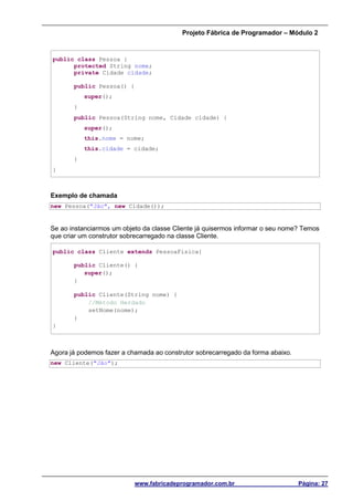 Projeto Fábrica de Programador – Módulo 2
www.fabricadeprogramador.com.br Página: 27
public class Pessoa {
protected String nome;
private Cidade cidade;
public Pessoa() {
super();
}
public Pessoa(String nome, Cidade cidade) {
super();
this.nome = nome;
this.cidade = cidade;
}
}
Exemplo de chamada
new Pessoa("Jão", new Cidade());
Se ao instanciarmos um objeto da classe Cliente já quisermos informar o seu nome? Temos
que criar um construtor sobrecarregado na classe Cliente.
public class Cliente extends PessoaFisica{
public Cliente() {
super();
}
public Cliente(String nome) {
//Método Herdado
setNome(nome);
}
}
Agora já podemos fazer a chamada ao construtor sobrecarregado da forma abaixo.
new Cliente("Jão");
 