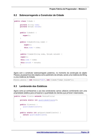 Projeto Fábrica de Programador – Módulo 2
www.fabricadeprogramador.com.br Página: 28
8.2 Sobrecarregando o Construtor de Cidade
public class Cidade {
private String nome;
private Estado estado;
public Cidade() {
super();
}
public Cidade(String nome) {
super();
this.nome = nome;
}
public Cidade(String nome, Estado estado) {
super();
this.nome = nome;
this.estado = estado;
}
}
Agora com o construtor sobrecarregado podemos, no momento da construção do objeto
Pessoa, já passarmos dois objetos como parâmetro de entrada, sendo uma instância de String
e uma instância de Cidade.
Pessoa pessoa = new Pessoa("Jão", new Cidade(“Campo Grande”));
8.3 Lembrando dos Estáticos
Agora como já conhecemos o uso dos construtores vamos utilizá-lo combinando com uma
propriedade estática para armazenar a quantidade de clientes que já foram instanciados.
public class Cliente extends PessoaFisica{
private static int quantidadeCliente=0;
public Cliente() {
quantidadeCliente++;
}
public static int getQuantidadeCliente() {
return quantidadeCliente;
}
}
 