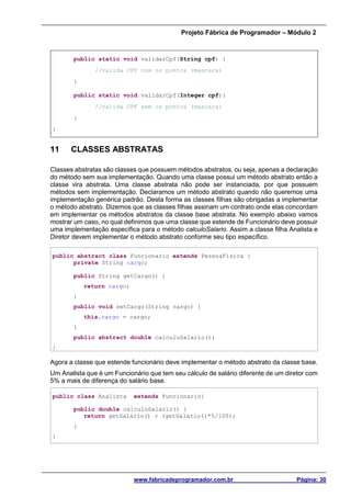 Projeto Fábrica de Programador – Módulo 2
www.fabricadeprogramador.com.br Página: 30
public static void validarCpf(String cpf) {
//valida CPF com os pontos (mascara)
}
public static void validarCpf(Integer cpf){
//valida CPF sem os pontos (mascara)
}
}
11 CLASSES ABSTRATAS
Classes abstratas são classes que possuem métodos abstratos, ou seja, apenas a declaração
do método sem sua implementação. Quando uma classe possui um método abstrato então a
classe vira abstrata. Uma classe abstrata não pode ser instanciada, por que possuem
métodos sem implementação. Declaramos um método abstrato quando não queremos uma
implementação genérica padrão. Desta forma as classes filhas são obrigadas a implementar
o método abstrato. Dizemos que as classes filhas assinam um contrato onde elas concordam
em implementar os métodos abstratos da classe base abstrata. No exemplo abaixo vamos
mostrar um caso, no qual definimos que uma classe que estende de Funcionário deve possuir
uma implementação específica para o método calculoSalario. Assim a classe filha Analista e
Diretor devem implementar o método abstrato conforme seu tipo específico.
public abstract class Funcionario extends PessoaFisica {
private String cargo;
public String getCargo() {
return cargo;
}
public void setCargo(String cargo) {
this.cargo = cargo;
}
public abstract double calculoSalario();
}
Agora a classe que estende funcionário deve implementar o método abstrato da classe base.
Um Analista que é um Funcionário que tem seu cálculo de salário diferente de um diretor com
5% a mais de diferença do salário base.
public class Analista extends Funcionario{
public double calculoSalario() {
return getSalario() + (getSalario()*5/100);
}
}
 