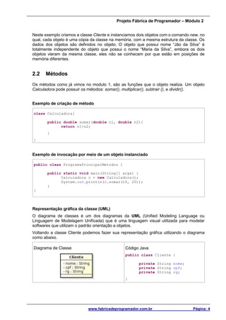 Projeto Fábrica de Programador – Módulo 2
www.fabricadeprogramador.com.br Página: 4
Neste exemplo criamos a classe Cliente e instanciamos dois objetos com o comando new, no
qual, cada objeto é uma cópia da classe na memória, com a mesma estrutura da classe. Os
dados dos objetos são definidos no objeto. O objeto que possui nome “Jão da Silva” é
totalmente independente do objeto que possui o nome “Maria da Silva”, embora os dois
objetos vieram da mesma classe, eles não se conhecem por que estão em posições de
memória diferentes.
2.2 Métodos
Os métodos como já vimos no modulo 1, são as funções que o objeto realiza. Um objeto
Calculadora pode possuir os métodos: somar(), multiplicar(), subtrair (), e dividir().
Exemplo de criação de método
class Calculadora{
public double somar(double n1, double n2){
return n1+n2;
}
}
Exemplo de invocação por meio de um objeto instanciado
public class ProgramaPrincipalMetodos {
public static void main(String[] args) {
Calculadora c = new Calculadora();
System.out.println(c.somar(10, 20));
}
}
Representação gráfica da classe (UML)
O diagrama de classes é um dos diagramas da UML (Unified Modeling Language ou
Linguagem de Modelagem Unificada) que é uma linguagem visual utilizada para modelar
softwares que utilizam o padrão orientação a objetos.
Voltando a classe Cliente podemos fazer sua representação gráfica utilizando o diagrama
como abaixo.
Diagrama de Classe Código Java
public class Cliente {
private String nome;
private String cpf;
private String rg;
}
 