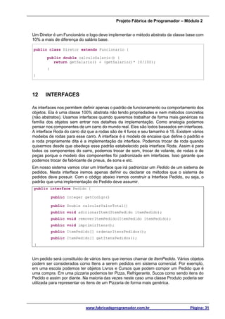 Projeto Fábrica de Programador – Módulo 2
www.fabricadeprogramador.com.br Página: 31
Um Diretor é um Funcionário e logo deve implementar o método abstrato da classe base com
10% a mais de diferença do salário base.
public class Diretor extends Funcionario {
public double calculoSalario() {
return getSalario() + (getSalario()* 10/100);
}
}
12 INTERFACES
As interfaces nos permitem definir apenas o padrão de funcionamento ou comportamento dos
objetos. Ela é uma classe 100% abstrata não tendo propriedades e nem métodos concretos
(não abstratos). Usamos interfaces quando queremos trabalhar de forma mais genéricas na
família dos objetos sem entrar nos detalhes da implementação. Como analogia podemos
pensar nos componentes de um carro do mundo real. Eles são todos baseados em interfaces.
A interface Roda do carro diz que a rodas são de 4 furos e seu tamanho é 15. Existem vários
modelos de rodas para esse carro. A interface é o modelo de encaixe que define o padrão e
a roda propriamente dita é a implementação da interface. Podemos trocar de roda quando
quisermos desde que obedeça esse padrão estabelecido pela interface Roda. Assim é para
todos os componentes do carro, podemos trocar de som, trocar de volante, de rodas e de
peças porque o modelo dos componentes foi padronizado em interfaces. Isso garante que
podemos trocar de fabricante de pneus, de sons e etc.
Em nosso sistema vamos criar um Interface que irá padronizar um Pedido de um sistema de
pedidos. Nesta interface iremos apenas definir ou declarar os métodos que o sistema de
pedidos deve possuir. Com o código abaixo iremos construir a Interface Pedido, ou seja, o
padrão que uma implementação de Pedido deve assumir.
public interface Pedido {
public Integer getCodigo()
public Double calcularValorTotal()
public void adicionarItem(ItemPedido itemPedido);
public void removerItemPedido(ItemPedido itemPedido);
public void imprimirItens();
public ItemPedido[] ordenarItensPedidos();
public ItemPedido[] getItensPedidos();
}
Um pedido será constituído de vários itens que iremos chamar de ItemPedido. Vários objetos
podem ser considerados como Itens a serem pedidos em sistema comercial. Por exemplo,
em uma escola podemos ter objetos Livros e Cursos que podem compor um Pedido que é
uma compra. Em uma pizzaria podemos ter Pizza, Refrigerante, Sucos como sendo itens do
Pedido e assim por diante. Na maioria das vezes neste caso uma classe Produto poderia ser
utilizada para representar os itens de um Pizzaria de forma mais genérica.
 