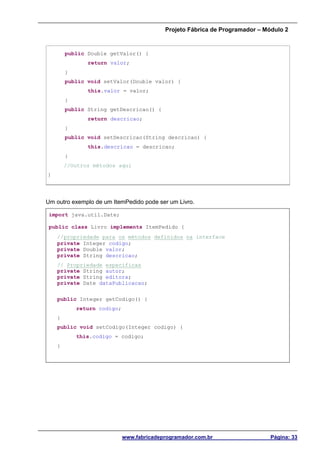 Projeto Fábrica de Programador – Módulo 2
www.fabricadeprogramador.com.br Página: 33
public Double getValor() {
return valor;
}
public void setValor(Double valor) {
this.valor = valor;
}
public String getDescricao() {
return descricao;
}
public void setDescricao(String descricao) {
this.descricao = descricao;
}
//Outros métodos aqui
}
Um outro exemplo de um ItemPedido pode ser um Livro.
import java.util.Date;
public class Livro implements ItemPedido {
//propriedade para os métodos definidos na interface
private Integer codigo;
private Double valor;
private String descricao;
// Propriedade especificas
private String autor;
private String editora;
private Date dataPublicacao;
public Integer getCodigo() {
return codigo;
}
public void setCodigo(Integer codigo) {
this.codigo = codigo;
}
 