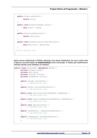 Projeto Fábrica de Programador – Módulo 2
www.fabricadeprogramador.com.br Página: 34
public Double getValor() {
return valor;
}
public void setValor(Double valor) {
this.valor = valor;
}
public String getDescricao() {
return descricao;
}
public void setDescricao(String descricao) {
this.descricao = descricao;
}
//Outros métodos aqui
}
Agora vamos implementar o Pedido utilizando uma classe PedidoImpl, em que o sufixo Impl
é apenas uma abreviação de Implementação como convenção. A classe que implementa a
interface decide como trabalhar os métodos.
public class PedidoImpl implements Pedido {
private Integer codigo;
private Date data;
private Cliente cliente;
private ItemPedido itens[];
public Integer getCodigo() {
// Implementação aqui
}
public Double calcularValorTotal() {
// Implementação aqui
}
public void adicionarItem(ItemPedido itemPedido) {
// Implementação aqui
}
public void removerItemPedido(ItemPedido itemPedido) {
// Implementação aqui
}
public void imprimirItens() {
// Implementação aqui
}
public ItemPedido[] ordenarItensPedidos() {
// Implementação aqui
}
public ItemPedido[] getItensPedidos() {
// Implementação aqui
}
 