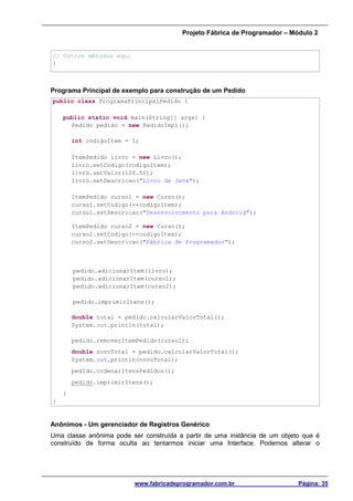 Projeto Fábrica de Programador – Módulo 2
www.fabricadeprogramador.com.br Página: 35
// Outros métodos aqui
}
Programa Principal de exemplo para construção de um Pedido
public class ProgramaPrincipalPedido {
public static void main(String[] args) {
Pedido pedido = new PedidoImpl();
int codigoItem = 1;
ItemPedido livro = new Livro();
livro.setCodigo(codigoItem);
livro.setValor(120.50);
livro.setDescricao("Livro de Java");
ItemPedido curso1 = new Curso();
curso1.setCodigo(++codigoItem);
curso1.setDescricao("Desenvolvimento para Android");
ItemPedido curso2 = new Curso();
curso2.setCodigo(++codigoItem);
curso2.setDescricao("Fábrica de Programador");
pedido.adicionarItem(livro);
pedido.adicionarItem(curso1);
pedido.adicionarItem(curso2);
pedido.imprimirItens();
double total = pedido.calcularValorTotal();
System.out.println(total);
pedido.removerItemPedido(curso1);
double novoTotal = pedido.calcularValorTotal();
System.out.println(novoTotal);
pedido.ordenarItensPedidos();
pedido.imprimirItens();
}
}
Anônimos - Um gerenciador de Registros Genérico
Uma classe anônima pode ser construída a partir de uma instância de um objeto que é
construído de forma oculta ao tentarmos iniciar uma Interface. Podemos alterar o
 