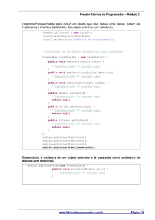 Projeto Fábrica de Programador – Módulo 2
www.fabricadeprogramador.com.br Página: 36
ProgramaPrincipalPedido para incluir um objeto que não possui uma classe, porém ele
implementa a interface ItemPedido. Um objeto anônimo com referência.
ItemPedido curso2 = new Curso();
curso2.setCodigo(++codigoItem);
curso2.setDescricao("Fábrica de Programador");
//Construção de um objeto anonimo do tipo ItemPedido
ItemPedido itemAnonimo = new ItemPedido() {
public void setValor(Double valor) {
//Implementação do anonimo aqui
}
public void setDescricao(String descricao) {
//Implementação do anonimo aqui
}
public void setCodigo(Integer codigo) {
//Implementação do anonimo aqui
}
public Double getValor() {
//Implementação do anonimo aqui
return null;
}
public String getDescricao() {
//Implementação do anonimo aqui
return null;
}
public Integer getCodigo() {
//Implementação do anonimo aqui
return null;
}
};
pedido.adicionarItem(livro);
pedido.adicionarItem(curso1);
pedido.adicionarItem(curso2);
pedido.adicionarItem(itemAnonimo);
Construindo a instância de um objeto anônimo e já passando como parâmetro no
método sem referência
pedido.adicionarItem(new ItemPedido() {
public void setValor(Double valor) {
//Implementação do anonimo aqui
}
 