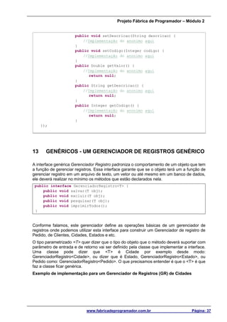 Projeto Fábrica de Programador – Módulo 2
www.fabricadeprogramador.com.br Página: 37
public void setDescricao(String descricao) {
//Implementação do anonimo aqui
}
public void setCodigo(Integer codigo) {
//Implementação do anonimo aqui
}
public Double getValor() {
//Implementação do anonimo aqui
return null;
}
public String getDescricao() {
//Implementação do anonimo aqui
return null;
}
public Integer getCodigo() {
//Implementação do anonimo aqui
return null;
}
});
13 GENÉRICOS - UM GERENCIADOR DE REGISTROS GENÉRICO
A interface genérica Gerenciador Registro padroniza o comportamento de um objeto que tem
a função de gerenciar registros. Essa interface garante que se o objeto terá um a função de
gerenciar registro em um arquivo de texto, um vetor ou até mesmo em um banco de dados,
ele deverá realizar no mínimo os métodos que estão declarados nela.
public interface GerenciadorRegistro<T> {
public void salvar(T obj);
public void excluir(T obj);
public void pesquisar(T obj);
public void imprimirTodos();
}
Conforme falamos, este gerenciador define as operações básicas de um gerenciador de
registros onde podemos utilizar esta interface para construir um Gerenciador de registro de
Pedido, de Clientes, Cidades, Estados e etc.
O tipo parametrizado <T> quer dizer que o tipo do objeto que o método deverá suportar com
parâmetro de entrada e de retorno vai ser definido pela classe que implementar a interface.
Uma classe pode dizer que <T> é Cidade por exemplo desde modo:
GerenciadorRegistro<Cidade>, ou dizer que é Estado, GerenciadorRegistro<Estado>, ou
Pedido como: GerenciadorRegistro<Pedido>. O que precisamos entender é que o <T> é que
faz a classe ficar genérica.
Exemplo de implementação para um Gerenciador de Registros (GR) de Cidades
 