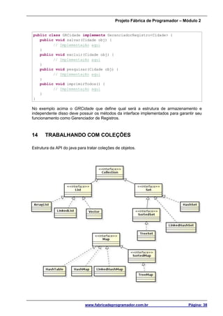 Projeto Fábrica de Programador – Módulo 2
www.fabricadeprogramador.com.br Página: 38
public class GRCidade implements GerenciadorRegistro<Cidade> {
public void salvar(Cidade obj) {
// Implementação aqui
}
public void excluir(Cidade obj) {
// Implementação aqui
}
public void pesquisar(Cidade obj) {
// Implementação aqui
}
public void imprimirTodos() {
// Implementação aqui
}
}
No exemplo acima o GRCidade que define qual será a estrutura de armazenamento e
independente disso deve possuir os métodos da interface implementados para garantir seu
funcionamento como Gerenciador de Registros.
14 TRABALHANDO COM COLEÇÕES
Estrutura da API do java para tratar coleções de objetos.
 