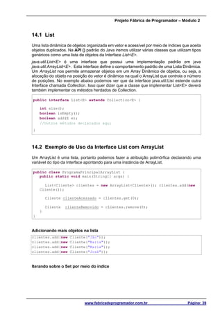 Projeto Fábrica de Programador – Módulo 2
www.fabricadeprogramador.com.br Página: 39
14.1 List
Uma lista dinâmica de objetos organizada em vetor e acessível por meio de índices que aceita
objetos duplicados. Na API () padrão do Java iremos utilizar várias classes que utilizam tipos
genéricos como uma lista de objetos da Interface List<E>.
java.util.List<E> é uma interface que possui uma implementação padrão em java
java.util.ArrayList<E>. Esta interface define o comportamento padrão de uma Lista Dinâmica.
Um ArrayList nos permite armazenar objetos em um Array Dinâmico de objetos, ou seja, a
alocação do objeto na posição do vetor é dinâmica na qual o ArrayList que controla o número
de posições. No exemplo abaixo podemos ver que da interface java.util.List estende outra
Interface chamada Collection. Isso quer dizer que a classe que implementar List<E> deverá
também implementar os métodos herdados de Collection.
public interface List<E> extends Collection<E> {
int size();
boolean isEmpty();
boolean add(E e);
//Outros métodos declarados aqui
}
14.2 Exemplo de Uso da Interface List com ArrayList
Um ArrayList é uma lista, portanto podemos fazer a atribuição polimórfica declarando uma
variável do tipo da Interface apontando para uma instância de ArrayList.
public class ProgramaPrincipalArrayList {
public static void main(String[] args) {
List<Cliente> clientes = new ArrayList<Cliente>(); clientes.add(new
Cliente());
Cliente clienteAcessado = clientes.get(0);
Cliente clienteRemovido = clientes.remove(0);
}
}
Adicionando mais objetos na lista
clientes.add(new Cliente("Jão"));
clientes.add(new Cliente("Maria"));
clientes.add(new Cliente("Maria"));
clientes.add(new Cliente("José"));
Iterando sobre o Set por meio do índice
 