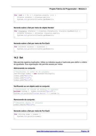 Projeto Fábrica de Programador – Módulo 2
www.fabricadeprogramador.com.br Página: 40
for (int i = 0; i < clientes.size(); i++) {
Cliente cliente = clientes.get(i);
System.out.println(cliente.getNome());
}
Iterando sobre o Set por meio do objeto Iterator
for (Iterator iterator = clientes.iterator(); iterator.hasNext();) {
Cliente cliente = (Cliente) iterator.next();
System.out.println(cliente.getNome());
}
Iterando sobre o Set por meio do For Each
for (Cliente cliente : clientes) {
System.out.println(cliente.getNome());
}
14.3 Set
Não permite registros duplicados. Utilize os métodos equals e hashcode para definir o critério
de igualdade. Sua organização não permite acesso por índice.
Adicionando no conjunto
//Atribuindo os nomes em um conjunto
Set<String> nomes = new HashSet<String>();
nomes.add("Maria");
nomes.add("José");
nomes.add("Maria");
Verificando se um objeto está no conjunto
//verificando se contam um objetos no conjunto
boolean contem = nomes.contains("Maria") ;
System.out.println("Contem Maria? " + contem );
Removendo do conjunto
//removendo objeto do conjunto
nomes.remove("Maria");
Iterando sobre o Set por meio do For Each
for (String nome : nomes) {
System.out.println(nome);
}
 