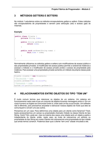 Projeto Fábrica de Programador – Módulo 2
www.fabricadeprogramador.com.br Página: 5
3 MÉTODOS GETTERS E SETTERS
No módulo 1 estudamos sobre os métodos encapsuladores getters e setters. Estes métodos
são encapsuladores de propriedades e servem para atribuição (set) e acesso (get) às
mesmas.
Exemplo
public class Cliente {
private String nome;
public String getNome() {
return nome;
}
public void setNome(String nome) {
this.nome = nome;
}
}
Normalmente utilizamos os métodos getters e setters com modificadores de acesso público e
das propriedades privadas. O modificador de acesso público permite a variável de instância a
acessar o método e o modificador de acesso privado proíbe o acesso da propriedade pela
instância. Para acessar uma propriedade privada somente um método da própria classe pode
fazê-lo.
Cliente cliente = new Cliente();
//Atribuindo o nome
cliente.setNome("Jão da Silva");
//Acessando o nome
System.out.println(cliente.getNome());
4 RELACIONAMENTOS ENTRE OBJETOS DO TIPO “TEM UM”
É muito comum termos que relacionar os objetos de um sistema. Um sistema em
funcionamento nada mais é que um conjunto de objetos trocando mensagens entre si. Em um
corpo humano os órgãos se comunicam entre si, onde cada um faz a sua função. Um software
não é diferente, pois precisamos arquitetar e estruturar nossos objetos de modo que eles se
comuniquem e sirvam uns aos outros.
Pensemos em um caso: Para definirmos uma cidade para um cliente como faríamos? Fácil,
basta acrescentarmos um campo ou propriedade chamado Cidade na classe Cliente do tipo
String. Certo? Sim, pode ser, mas na maioria dos casos uma cidade será um objeto a parte e
independente do cliente, então, neste caso, ao invés de colocarmos um atributo ou
propriedade do tipo String em nosso Cliente nós colocaremos uma propriedade do tipo cidade
que ainda iremos construir. Podemos dizer que o cliente “tem uma” cidade vinculada a ele.
 