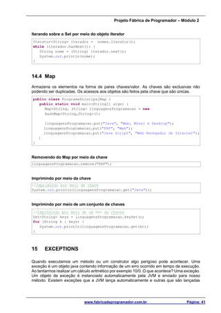 Projeto Fábrica de Programador – Módulo 2
www.fabricadeprogramador.com.br Página: 41
Iterando sobre o Set por meio do objeto Iterator
Iterator<String> iterador = nomes.iterator();
while (iterador.hasNext()) {
String nome = (String) iterador.next();
System.out.println(nome);
}
14.4 Map
Armazena os elementos na forma de pares chaves/valor. As chaves são exclusivas não
podendo ser duplicadas. Os acessos aos objetos são feitos pela chave que são únicas.
public class ProgramaPrincipalMap {
public static void main(String[] args) {
Map<String, String> linguagensProgramacao = new
HashMap<String,String>();
linguagensProgramacao.put("Java", "Web, Móvel e Desktop");
linguagensProgramacao.put("PHP", "Web");
linguagensProgramacao.put("Java Script", "Web Navegador de Internet");
}
}
Removendo do Map por meio da chave
linguagensProgramacao.remove("PHP");
Imprimindo por meio da chave
//Imprimindo por meio de chave
System.out.println(linguagensProgramacao.get("Java"));
Imprimindo por meio de um conjunto de chaves
//Imprimindo por meio de um Set de Chaves
Set<String> keys = linguagensProgramacao.keySet();
for (String k : keys) {
System.out.println(linguagensProgramacao.get(k));
}
15 EXCEPTIONS
Quando executamos um método ou um construtor algo perigoso pode acontecer. Uma
exceção é um objeto java contendo informação de um erro ocorrido em tempo de execução.
Ao tentarmos realizar um cálculo aritmético por exemplo 10/0. O que acontece? Uma exceção.
Um objeto de exceção é instanciado automaticamente pela JVM e enviado para nosso
método. Existem exceções que a JVM lança automaticamente e outras que são lançadas
 
