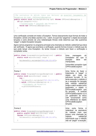 Projeto Fábrica de Programador – Módulo 2
www.fabricadeprogramador.com.br Página: 44
//Na assinatura do método temos que declarar um possível lançamento de
Exception do tipo CPFInvalidException
public static void validarCpf(String cpf) throws CPFInvalidException {
if(cpf.length()!=11){
//Instânciando e lançando uma Exception
throw new CPFInvalidException();
}
}
Uma verificação consiste em tratar a Exception. Temos basicamente duas formas de tratar a
Exception, sendo uma delas usando o try – catch, no qual nós “pegamos” o objeto da exceção
lançada e outra através de uma redeclaração throws onde dizermos que não queremos
“pegar” o objeto Exception lançado.
Agora vamos programar no programa principal uma chamada ao método validarCpf que deve
ser verificado. É agora que acontece a verificação, quando formos invocar o método que diz
que pode lançar uma Exception. Ao tentar invocar o método sem fazer a verificação o
compilador avisa.
public class ProgramaPrincipalException2 { public
static void main(String[] args) {
ValidacaoUtil.validarCpf("905.098.531-90");
}
}
Uma mensagem do
compilador diz que a
exceção deve ser
manipulada:
Unhandled exception type
CPFInvalidException
Forma 1
public class ProgramaPrincipalException2 { public
static void main(String[] args) {
try {
ValidacaoUtil.validarCpf("905.098.531-90");
} catch (CPFInvalidException e) {
//Tratamento da Exception
e.printStackTrace();
}
}
}
Uma forma de fazer o
tratamento é “pegar” o
objeto por meio da
estrutura try-cath. O try
tenta executar o método e
se a exceção for lançada
pelo método validarCpf
então o catch recebe como
parâmetro o objeto o
CPFInvalidException que
foi lançado. A variável
(CPFInvalidException e) é
um parâmetro do bloco
cath funcionando como
uma referência ao objeto
CPFInvalidException
lançada.
Forma 2
public class ProgramaPrincipalException2 {
public static void main(String[] args)
throws CPFInvalidException {
ValidacaoUtil.validarCpf("905.098.531-90");
}
Uma outra forma é
redeclarar na assinatura
do método main que
possui uma chamada ao
método validarCpf
informando que o método
não vai “pegar” a exceção.
 