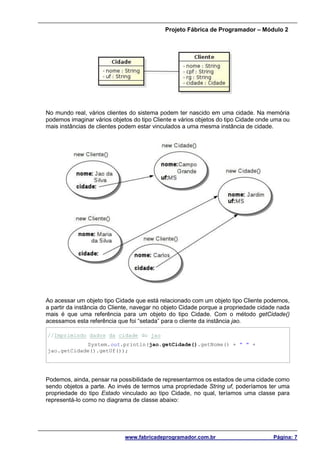 Projeto Fábrica de Programador – Módulo 2
www.fabricadeprogramador.com.br Página: 7
No mundo real, vários clientes do sistema podem ter nascido em uma cidade. Na memória
podemos imaginar vários objetos do tipo Cliente e vários objetos do tipo Cidade onde uma ou
mais instâncias de clientes podem estar vinculados a uma mesma instância de cidade.
Ao acessar um objeto tipo Cidade que está relacionado com um objeto tipo Cliente podemos,
a partir da instância do Cliente, navegar no objeto Cidade porque a propriedade cidade nada
mais é que uma referência para um objeto do tipo Cidade. Com o método getCidade()
acessamos esta referência que foi “setada” para o cliente da instância jao.
//Imprimindo dados da cidade do jao
System.out.println(jao.getCidade().getNome() + " " +
jao.getCidade().getUf());
Podemos, ainda, pensar na possibilidade de representarmos os estados de uma cidade como
sendo objetos a parte. Ao invés de termos uma propriedade String uf, poderíamos ter uma
propriedade do tipo Estado vinculado ao tipo Cidade, no qual, teríamos uma classe para
representá-lo como no diagrama de classe abaixo:
 