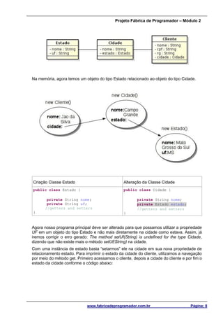 Projeto Fábrica de Programador – Módulo 2
www.fabricadeprogramador.com.br Página: 8
Na memória, agora temos um objeto do tipo Estado relacionado ao objeto do tipo Cidade.
Criação Classe Estado Alteração da Classe Cidade
public class Estado {
private String nome;
private String uf;
//getters and setters
}
public class Cidade {
private String nome;
private Estado estado;
//getters and setters
}
Agora nosso programa principal deve ser alterado para que possamos utilizar a propriedade
UF em um objeto do tipo Estado e não mais diretamente na cidade como estava. Assim, já
iremos corrigir o erro gerado: The method setUf(String) is undefined for the type Cidade,
dizendo que não existe mais o método setUf(String) na cidade.
Com uma instância de estado basta “setarmos” ele na cidade em sua nova propriedade de
relacionamento estado. Para imprimir o estado da cidade do cliente, utilizamos a navegação
por meio do método get. Primeiro acessamos o cliente, depois a cidade do cliente e por fim o
estado da cidade conforme o código abaixo:
 