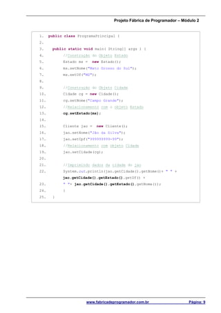 Projeto Fábrica de Programador – Módulo 2
www.fabricadeprogramador.com.br Página: 9
1. public class ProgramaPrincipal {
2.
3. public static void main( String[] args ) {
4. //Construção do Objeto Estado
5. Estado ms = new Estado();
6. ms.setNome("Mato Grosso do Sul");
7. ms.setUf("MS");
8.
9. //Construção do Objeto Cidade
10. Cidade cg = new Cidade();
11. cg.setNome("Campo Grande");
12. //Relacionamento com o objeto Estado
13. cg.setEstado(ms);
14.
15. Cliente jao = new Cliente();
16. jao.setNome("Jão da Silva");
17. jao.setCpf("999999999-99");
18. //Relacionamento com objeto Cidade
19. jao.setCidade(cg);
20.
21. //Imprimindo dados da cidade do jao
22. System.out.println(jao.getCidade().getNome()+ " " +
jao.getCidade().getEstado().getUf() +
23. " "+ jao.getCidade().getEstado().getNome());
24. }
25. }
 