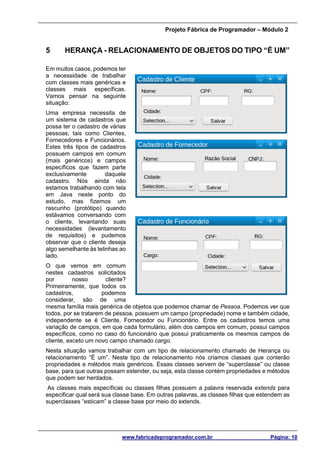 Projeto Fábrica de Programador – Módulo 2
www.fabricadeprogramador.com.br Página: 10
5 HERANÇA - RELACIONAMENTO DE OBJETOS DO TIPO “É UM”
Em muitos casos, podemos ter
a necessidade de trabalhar
com classes mais genéricas e
classes mais específicas.
Vamos pensar na seguinte
situação:
Uma empresa necessita de
um sistema de cadastros que
possa ter o cadastro de várias
pessoas, tais como Clientes,
Fornecedores e Funcionários.
Estes três tipos de cadastros
possuem campos em comum
(mais genéricos) e campos
específicos que fazem parte
exclusivamente daquele
cadastro. Nós ainda não
estamos trabalhando com tela
em Java neste ponto do
estudo, mas fizemos um
rascunho (protótipo) quando
estávamos conversando com
o cliente, levantando suas
necessidades (levantamento
de requisitos) e pudemos
observar que o cliente deseja
algo semelhante às telinhas ao
lado.
O que vemos em comum
nestes cadastros solicitados
por nosso cliente?
Primeiramente, que todos os
cadastros, podemos
considerar, são de uma
mesma família mais genérica de objetos que podemos chamar de Pessoa. Podemos ver que
todos, por se tratarem de pessoa, possuem um campo (propriedade) nome e também cidade,
independente se é Cliente, Fornecedor ou Funcionário. Entre os cadastros temos uma
variação de campos, em que cada formulário, além dos campos em comum, possui campos
específicos, como no caso do funcionário que possui praticamente os mesmos campos de
cliente, exceto um novo campo chamado cargo.
Nesta situação vamos trabalhar com um tipo de relacionamento chamado de Herança ou
relacionamento “É um”. Neste tipo de relacionamento nós criamos classes que conterão
propriedades e métodos mais genéricos. Essas classes servem de “superclasse” ou classe
base, para que outras possam estender, ou seja, esta classe contém propriedades e métodos
que podem ser herdados.
As classes mais específicas ou classes filhas possuem a palavra reservada extends para
especificar qual será sua classe base. Em outras palavras, as classes filhas que estendem as
superclasses “esticam” a classe base por meio do extends.
 