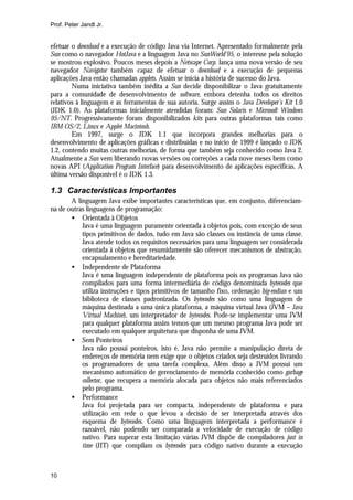 Prof. Peter Jandl Jr.


efetuar o download e a execução de código Java via Internet. Apresentado formalmente pela
Sun como o navegador HotJava e a linguagem Java no SunWorld'95, o interesse pela solução
se mostrou explosivo. Poucos meses depois a Netscape Corp. lança uma nova versão de seu
navegador Navigator também capaz de efetuar o download e a execução de pequenas
aplicações Java então chamadas applets. Assim se inicia a história de sucesso do Java.
        Numa iniciativa também inédita a Sun decide disponibilizar o Java gratuitamente
para a comunidade de desenvolvimento de software, embora detenha todos os direitos
relativos à linguagem e as ferramentas de sua autoria. Surge assim o Java Developer’s Kit 1.0
(JDK 1.0). As plataformas inicialmente atendidas foram: Sun Solaris e Microsoft Windows
95/NT. Progressivamente foram disponibilizados kits para outras plataformas tais como
IBM OS/2, Linux e Applet Macintosh.
        Em 1997, surge o JDK 1.1 que incorpora grandes melhorias para o
desenvolvimento de aplicações gráficas e distribuídas e no início de 1999 é lançado o JDK
1.2, contendo muitas outras melhorias, de forma que também seja conhecido como Java 2.
Atualmente a Sun vem liberando novas versões ou correções a cada nove meses bem como
novas API (Application Program Interface) para desenvolvimento de aplicações específicas. A
última versão disponível é o JDK 1.3.

1.3 Características Importantes
       A linguagem Java exibe importantes características que, em conjunto, diferenciam-
na de outras linguagens de programação:
       • Orientada à Objetos
           Java é uma linguagem puramente orientada à objetos pois, com exceção de seus
           tipos primitivos de dados, tudo em Java são classes ou instância de uma classe.
           Java atende todos os requisitos necessários para uma linguagem ser considerada
           orientada à objetos que resumidamente são oferecer mecanismos de abstração,
           encapsulamento e hereditariedade.
       • Independente de Plataforma
           Java é uma linguagem independente de plataforma pois os programas Java são
           compilados para uma forma intermediária de código denominada bytecodes que
           utiliza instruções e tipos primitivos de tamanho fixo, ordenação big-endian e um
           biblioteca de classes padronizada. Os bytecodes são como uma linguagem de
           máquina destinada a uma única plataforma, a máquina virtual Java (JVM – Java
           Virtual Machine), um interpretador de bytecodes. Pode-se implementar uma JVM
           para qualquer plataforma assim temos que um mesmo programa Java pode ser
           executado em qualquer arquitetura que disponha de uma JVM.
       • Sem Ponteiros
           Java não possui ponteiros, isto é, Java não permite a manipulação direta de
           endereços de memória nem exige que o objetos criados seja destruídos livrando
           os programadores de uma tarefa complexa. Além disso a JVM possui um
           mecanismo automático de gerenciamento de memória conhecido como garbage
           collector, que recupera a memória alocada para objetos não mais referenciados
           pelo programa.
       • Performance
           Java foi projetada para ser compacta, independente de plataforma e para
           utilização em rede o que levou a decisão de ser interpretada através dos
           esquema de bytecodes. Como uma linguagem interpretada a performance é
           razoável, não podendo ser comparada a velocidade de execução de código
           nativo. Para superar esta limitação várias JVM dispõe de compiladores just in
           time (JIT) que compilam os bytecodes para código nativo durante a execução



10
 