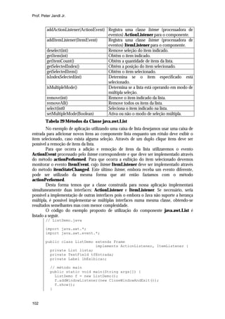Prof. Peter Jandl Jr.


         addActionListener(ActionEvent) Registra uma classe listener (processadora de
                                        eventos) ActionListener para o componente.
         addItemListener(ItemEvent)     Registra uma classe listener (processadora de
                                        eventos) ItemListener para o componente.
         deselect(int)                  Remove seleção do item indicado.
         getItem(int)                   Obtêm o item indicado.
         getItemCount()                 Obtêm a quantidade de itens da lista.
         getSelectedIndex()             Obtêm a posição do item selecionado.
         getSelectedItem()              Obtêm o item selecionado.
         isIndexSelected(int)           Determina se o item especificado está
                                        selecionado.
         isMultipleMode()               Determina se a lista está operando em modo de
                                        múltipla seleção.
         remove(int)                    Remove o item indicado da lista.
         removeAll()                    Remove todos os itens da lista.
         select(int0                    Seleciona o item indicado na lista.
         setMultipleMode(Boolean)       Ativa ou não o modo de seleção múltipla.
        Tabela 29 Métodos da Classe java.awt.List
        No exemplo de aplicação utilizando uma caixa de lista desejamos usar uma caixa de
entrada para adicionar novos itens ao componente lista enquanto um rótulo deve exibir o
item selecionado, caso exista alguma seleção. Através de um duplo clique itens deve ser
possível a remoção de itens da lista.
        Para que ocorra a adição e remoção de itens da lista utilizaremos o evento
ActionEvent processado pelo listener correspondente e que deve ser implementado através
do método actionPerformed. Para que ocorra a exibição do item selecionado devemos
monitorar o evento ItemEvent, cujo listener ItemListener deve ser implementado através
do método itemStateChanged. Este último listener, embora receba um evento diferente,
pode ser utilizado da mesma forma que até então fazíamos com o método
actionPerformed.
        Desta forma temos que a classe construída para nossa aplicação implementará
simultaneamente duas interfaces: ActionListener e ItemListener. Se necessário, seria
possível a implementação de outras interfaces pois o embora o Java não suporte a herança
múltipla, é possível implementar-se múltiplas interfaces numa mesma classe, obtendo-se
resultados semelhantes mas com menor complexidade.
        O código do exemplo proposto de utilização do componente java.awt.List é
listado a seguir.
        // ListDemo.java

        import java.awt.*;
        import java.awt.event.*;

        public class ListDemo extends Frame
                              implements ActionListener, ItemListener {
          private List lista;
          private TextField tfEntrada;
          private Label lbExibicao;

           // método main
           public static void main(String args[]) {
             ListDemo f = new ListDemo();
             f.addWindowListener(new CloseWindowAndExit());
             f.show();
           }


102
 