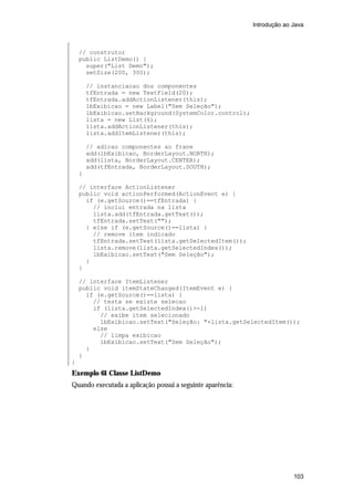 Introdução ao Java



    // construtor
    public ListDemo() {
      super("List Demo");
      setSize(200, 300);

        // instanciacao dos componentes
        tfEntrada = new TextField(20);
        tfEntrada.addActionListener(this);
        lbExibicao = new Label("Sem Seleção");
        lbExibicao.setBackground(SystemColor.control);
        lista = new List(6);
        lista.addActionListener(this);
        lista.addItemListener(this);

        // adicao componentes ao frane
        add(lbExibicao, BorderLayout.NORTH);
        add(lista, BorderLayout.CENTER);
        add(tfEntrada, BorderLayout.SOUTH);
    }

    // interface ActionListener
    public void actionPerformed(ActionEvent e) {
      if (e.getSource()==tfEntrada) {
        // inclui entrada na lista
        lista.add(tfEntrada.getText());
        tfEntrada.setText("");
      } else if (e.getSource()==lista) {
        // remove item indicado
        tfEntrada.setText(lista.getSelectedItem());
        lista.remove(lista.getSelectedIndex());
        lbExibicao.setText("Sem Seleção");
      }
    }

    // interface ItemListener
    public void itemStateChanged(ItemEvent e) {
      if (e.getSource()==lista) {
        // testa se existe selecao
        if (lista.getSelectedIndex()>-1)
          // exibe item selecionado
          lbExibicao.setText("Seleção: "+lista.getSelectedItem());
        else
          // limpa exibicao
          lbExibicao.setText("Sem Seleção");
      }
    }
}
Exemplo 61 Classe ListDemo
Quando executada a aplicação possui a seguinte aparência:




                                                                          103
 