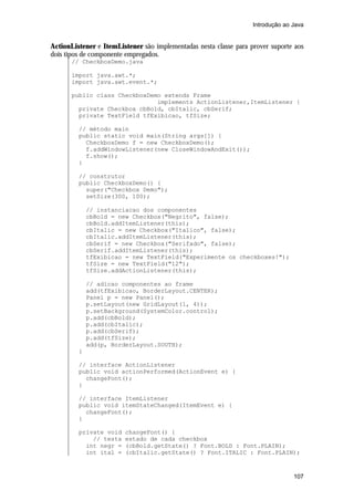 Introdução ao Java


ActionListener e ItemListener são implementadas nesta classe para prover suporte aos
dois tipos de componente empregados.
       // CheckboxDemo.java

       import java.awt.*;
       import java.awt.event.*;

       public class CheckboxDemo extends Frame
                               implements ActionListener,ItemListener {
         private Checkbox cbBold, cbItalic, cbSerif;
         private TextField tfExibicao, tfSize;

         // método main
         public static void main(String args[]) {
           CheckboxDemo f = new CheckboxDemo();
           f.addWindowListener(new CloseWindowAndExit());
           f.show();
         }

         // construtor
         public CheckboxDemo() {
           super("Checkbox Demo");
           setSize(300, 100);

             // instanciacao dos componentes
             cbBold = new Checkbox("Negrito", false);
             cbBold.addItemListener(this);
             cbItalic = new Checkbox("Italico", false);
             cbItalic.addItemListener(this);
             cbSerif = new Checkbox("Serifado", false);
             cbSerif.addItemListener(this);
             tfExibicao = new TextField("Experimente os checkboxes!");
             tfSize = new TextField("12");
             tfSize.addActionListener(this);

             // adicao componentes ao frame
             add(tfExibicao, BorderLayout.CENTER);
             Panel p = new Panel();
             p.setLayout(new GridLayout(1, 4));
             p.setBackground(SystemColor.control);
             p.add(cbBold);
             p.add(cbItalic);
             p.add(cbSerif);
             p.add(tfSize);
             add(p, BorderLayout.SOUTH);
         }

         // interface ActionListener
         public void actionPerformed(ActionEvent e) {
           changeFont();
         }

         // interface ItemListener
         public void itemStateChanged(ItemEvent e) {
           changeFont();
         }

         private void   changeFont() {
             // testa   estado de cada checkbox
           int negr =   (cbBold.getState() ? Font.BOLD : Font.PLAIN);
           int ital =   (cbItalic.getState() ? Font.ITALIC : Font.PLAIN);



                                                                                 107
 