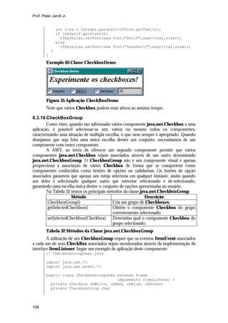 Prof. Peter Jandl Jr.


                int size = Integer.parseInt(tfSize.getText());
                if (cbSerif.getState())
                  tfExibicao.setFont(new Font("Serif",negr+ital,size));
                else
                  tfExibicao.setFont(new Font("SansSerif",negr+ital,size));
            }
        }
        Exemplo 63 Classe CheckboxDemo




        Figura 35 Aplicação CheckBoxDemo
        Note que vários Checkbox podem estar ativos ao mesmo tempo.

6.3.10 CheckBoxGroup
        Como visto, quando são adicionado vários componente java.awt.Checkbox a uma
aplicação, é possível selecionar-se um, vários ou mesmo todos os componentes,
caracterizando uma situação de múltipla escolha, o que nem sempre é apropriado. Quando
desejamos que seja feita uma única escolha dentre um conjunto, necessitamos de um
componente com outro componente.
        A AWT, ao invés de oferecer um segundo componente permite que vários
componentes java.awt.Checkbox sejam associados através de um outro denominado
java.awt.CheckboxGroup. O CheckboxGroup não é um componente visual e apenas
proporciona a associação de vários Checkbox de forma que se comportem como
componentes conhecidos como botões de opções ou radiobuttons. Os botões de opção
associados garantem que apenas um esteja seleciona em qualquer instante, assim quando
um deles é selecionado qualquer outro que estivesse selecionado é de-selecionado,
garantindo uma escolha única dentre o conjunto de opções apresentadas ao usuário.
        Na Tabela 32 temos os principais métodos da classe java.awt.CheckboxGroup.
                     Método                                   Descrição
         CheckboxGroup()                    Cria um grupo de Checkboxes.
         getSelectedCheckbox()              Obtêm o componente Checkbox do grupo
                                            correntemente selecionado.
         setSelectedCheckbox(Checkbox) Determina qual o componente Checkbox do
                                            grupo selecionado.
        Tabela 32 Métodos da Classe java.awt.CheckboxGroup
        A utilização de um CheckboxGroup requer que os eventos ItemEvent associados
a cada um de seus CheckBox associados sejam monitorados através da implementação da
interface ItemListener. Segue um exemplo de aplicação deste componente:
        // CheckboxGroupDemo.java

        import java.awt.*;
        import java.awt.event.*;

        public class CheckboxGroupDemo extends Frame
                                       implements ItemListener {
          private Checkbox cbWhite, cbRed, cbBlue, cbGreen;
          private CheckboxGroup cbg;



108
 