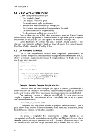 Prof. Peter Jandl Jr.


1.5 O Sun Java Developer’s Kit
        O JDK é composto basicamente por:
        • Um compilador (javac)
        • Uma máquina virtual Java (java)
        • Um visualizador de applets (appletviewer)
        • Bibliotecas de desenvolvimento (os packages java)
        • Um programa para composição de documentação (javadoc)
        • Um depurador básico de programas (jdb)
        • Versão run-time do ambiente de execução (jre)
        Deve ser observado que o JDK não é um ambiente visual de desenvolvimento,
embora mesmo assim seja possível o desenvolvimento de aplicações gráficas complexas
apenas com o uso do JDK que é, de fato, o padrão em termos da tecnologia Java.
        Outros fabricantes de software tais como Microsoft, Borland, Symantec e IBM
oferecem comercialmente ambientes visuais de desenvolvimento Java, respectivamente,
Visual J++, JBuilder, VisualCafe e VisualAge for Java.

1.6 Um Primeiro Exemplo
      Com o JDK adequadamente instalado num computador, apresentaremos um
pequeno exemplo de aplicação para ilustrarmos a utilização básica das ferramentas do JDK.
Observe o exemplo a seguir, sem necessidade de compreendermos em detalhe o que cada
uma de suas partes representa:
        //Eco.java

        import java.io.*;

        public class Eco {

            public static void main(String[] args) {
              for (int i=0; i < args.length; i++)
                System.out.print(args[i] + " ");
              System.out.println();
            }
        }
        Exemplo 1 Primeiro Exemplo de Aplicação Java
        Utilize um editor de textos qualquer para digitar o exemplo, garantindo que o
arquivo será salvo em formato de texto simples, sem qualquer formatação e que o nome do
arquivo será Eco.java (utilize letras maiúsculas e minúsculas exatamente como indicado!).
        Para podermos executar a aplicação exemplificada devemos primeiramente
compilar o programa. Para tanto devemos acionar o compilador Java, ou seja, o programa
javac, como indicado abaixo:
        javac nome_do_arquivo.java
        O compilador Java exige que os arquivos de programa tenham a extensão “.java” e
que o arquivo esteja presente no diretório corrente, assim, numa linha de comando, dentro
do diretório onde foi salvo o arquivo Eco.java digite:
        javac Eco.java
        Isto aciona o compilador Java transformando o código digitado no seu
correspondente em bytecodes, produzindo um arquivo Eco.class. Não existindo erros o javac
não exibe qualquer mensagem, caso contrário serão exibidas na tela uma mensagem para
cada erro encontrado, indicando em que linha e que posição desta foi detectado o erro.


12
 