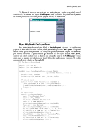 Introdução ao Java


        Na Figura 46 temos o exemplo de um aplicação que contêm seu painel central
administrado através de um objeto CardLayout, onde os botões do painel lateral podem
ser usados para controlar a exibição das páginas (cartas) da área central.




       Figura 46 Aplicação CardLayoutDemo
        Esta aplicação utiliza seu layout default, o BorderLayout, exibindo cinco diferentes
páginas na área central através de um painel gerenciado por um CardLayout. No painel
central temos que as três primeiras são compostas por componentes simples e as restantes
por painéis adicionais. O painel lateral, que também usa seu layout default FlowLayout,
contêm um painel auxiliar onde os botões são arranjados através do GridLayout. Temos
assim que os quatro gerenciadores de layout vistos são usados neste exemplo. O código
correspondente é exibido no Exemplo 70.
       // CardLayoutDemo.java

       import java.awt.*;
       import java.awt.event.*;

       public class CardLayoutDemo extends Frame
                                   implements ActionListener {
         private Panel cards;
         private Button bPrim, bAnt, bProx, bUlt;

          // método main
          public static void main(String args[]) {
            CardLayoutDemo f = new CardLayoutDemo();
            f.addWindowListener(new CloseWindowAndExit());
            f.show();
          }

          // construtor
          public CardLayoutDemo() {
            super("CardLayout Demo");
            setSize(300, 200);
            // Painel Lateral de Controle
            Panel p1 = new Panel();
            p1.setBackground(SystemColor.control);
            Panel p2 = new Panel();
            p2.setBackground(SystemColor.control);
            p2.setLayout(new GridLayout(4, 1, 5, 5));
            p2.add(bPrim = new Button("Primeiro"));
            bPrim.addActionListener(this);
            p2.add(bAnt = new Button("Anterior"));
            bAnt.addActionListener(this);
            p2.add(bProx = new Button("Proximo"));
            bProx.addActionListener(this);



                                                                                        121
 