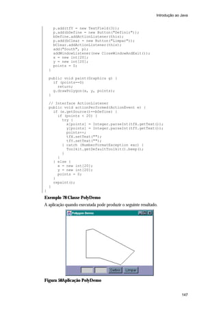Introdução ao Java


        p.add(tfY = new TextField(3));
        p.add(bDefine = new Button("Definir"));
        bDefine.addActionListener(this);
        p.add(bClear = new Button("Limpar"));
        bClear.addActionListener(this);
        add("South", p);
        addWindowListener(new CloseWindowAndExit());
        x = new int[20];
        y = new int[20];
        points = 0;
    }

    public void paint(Graphics g) {
      if (points==0)
        return;
      g.drawPolygon(x, y, points);
    }

    // Interface ActionListener
    public void actionPerformed(ActionEvent e) {
      if (e.getSource()==bDefine) {
        if (points < 20) {
          try {
            x[points] = Integer.parseInt(tfX.getText());
            y[points] = Integer.parseInt(tfY.getText());
            points++;
            tfX.setText("");
            tfY.setText("");
          } catch (NumberFormatException exc) {
            Toolkit.getDefaultToolkit().beep();
          }
        }
      } else {
        x = new int[20];
        y = new int[20];
        points = 0;
      }
      repaint();
    }
}
Exemplo 78 Classe PolyDemo
A aplicação quando executada pode produzir o seguinte resultado.




Figura 58Aplicação PolyDemo


                                                                             147
 