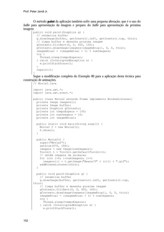 Prof. Peter Jandl Jr.


        O método paint da aplicação também sofre uma pequena alteração, que é o uso do
buffer para apresentação da imagem e preparo do buffer para apresentação da próxima
imagem:
        public void paint(Graphics g) {
          // renderiza buffer
          g.drawImage(buffer, getInsets().left, getInsets().top, this);
          // limpa buffer e desenha proxima imagem
          gContexto.fillRect(0, 0, 400, 160);
          gContexto.drawImage(imagens[imagemAtual], 0, 0, this);
          imagemAtual = (imagemAtual + 1) % numImagens;
          try {
            Thread.sleep(tempoEspera);
          } catch (InterruptedException e) {
            e.printStackTrace();
          }
          repaint();
        }
       Segue a modificação completa do Exemplo 80 para a aplicação desta técnica para
construção de animações.
        // Movie2.java

        import java.awt.*;
        import java.awt.event.*;

        public class Movie2 extends Frame implements WindowListener{
          private Image imagens[];
          private Image buffer;
          private Graphics gContexto;
          private int tempoEspera = 150;
          private int numImagens = 10;
          private int imagemAtual;

           public static void main(String args[]) {
             Movie2 f = new Movie2();
             f.show();
           }

           public Movie2() {
             super("Movie2");
             setSize(470, 180);
             imagens = new Image[numImagens];
             Toolkit t = Toolkit.getDefaultToolkit();
             // obtêm imagens da animacao
             for (int i=0; i<numImagens; i++)
               imagens[i] = t.getImage("Beans/T" + (i+1) + ".gif");
             addWindowListener(this);
           }

          public void paint(Graphics g) {
            // renderiza buffer
            g.drawImage(buffer, getInsets().left, getInsets().top,
        this);
            // limpa buffer e desenha proxima imagem
            gContexto.fillRect(0, 0, 400, 160);
            gContexto.drawImage(imagens[imagemAtual], 0, 0, this);
            imagemAtual = (imagemAtual + 1) % numImagens;
            try {
              Thread.sleep(tempoEspera);
            } catch (InterruptedException e) {
              e.printStackTrace();



152
 
