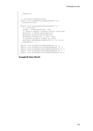 Introdução ao Java


        }
        repaint();
    }

    // Interface WindowListener
    public void windowClosing(WindowEvent e) {
      System.exit(0);
    }
    public void windowOpened(WindowEvent e) {
      // Cria buffer
      buffer = createImage(400, 160);
      // obtem e prepara contexto grafico associado
      gContexto = buffer.getGraphics();
      gContexto.setColor(Color.white);
      gContexto.fillRect(0, 0, 400, 160);
      // desenha primeira imagem no buffer
      gContexto.drawImage(imagens[0], 0, 0, this);
      imagemAtual = 1;
    }
    public void windowClosed(WindowEvent e) {}
    public void windowIconified(WindowEvent e) {}
    public void windowDeiconified(WindowEvent e) {}
    public void windowActivated(WindowEvent e) {}
    public void windowDeactivated(WindowEvent e) {}
}
Exemplo 81 Classe Movie2




                                                                    153
 