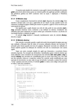 Prof. Peter Jandl Jr.


        A maneira mais simples de construir-se uma applet é através da utilização do método
paint, pois através deste temos acesso ao contexto gráfico da applet que permite a utilização
das primitivas gráficas da AWT conforme visto na seção 7 Aplicações e Primitivas
Gráficas.

8.1.4 O Método stop
        Como complemento funcional do método start, dispomos do método stop. Este
método é ativado toda a vez que a applet deixa de ser visível, ou seja, quando ocorre um
rolamento (scrolling) da página exibida pelo browser ou quando a applet se torna encoberta por
outra janela do sistema.
        Isto significa que a applet, durante seu ciclo de vida, pode ter seus métodos start e
stop acionados inúmeras vezes, conforme a sua exibição no sistema. Geralmente são
utilizados para parar animações ou outras rotinas que consumam recursos e só devam ser
executadas durante a exibição da applet.
        O método stop também é chamado imediatamente antes do método destroy,
descrito a seguir.

8.1.5 O Método destroy
         Este método é acionado quando a applet está sendo descarregada da página para que
seja realizada a liberação final de todos os recursos utilizados durante sua execução. É
acionado pelo browser quando da troca de páginas. Raramente necessita ser utilizado de
forma explícita quando da utilização de conexões em rede ou comunicação com outras
applets.
         Segue um outro exemplo simples de applet que demonstra a ocorrência destes
métodos especiais. No exemplo são declaradas e inicializadas quatro variáveis inteiras que
serão utilizadas como contadores do acionamento dos métodos init, start, paint e stop (o
método destroy não necessita ser contabilizado pois só ocorre uma única vez). Em cada
um dos métodos coloca-se a respectiva variável de controle sendo modificada por uma
operação de incremento, ou seja, cada vez que tal método é acionado a variável de controle
“conta” quantas vezes isto ocorreu. O método paint é o único com código extra pois nele
se exibe o valor dos contadores.
        // AppletMethods.java

        import java.applet.Applet;
        import java.awt.Graphics;

        public class AppletMethods extends Applet {
          private int inits = 0;
          private int starts = 0;
          private int paints = 0;
          private int stops = 0;

           public void init() {
             inits++;
           }
           public void start() {
             starts++;
           }
           public void paint( Graphics g){
             paints++;
             g.drawString("Init: "+inits, 5, 15);
             g.drawString("Start: "+starts, 5, 30);
             g.drawString("Paint: "+paints, 5, 45);
             g.drawString("Stop: "+stops, 5, 60);
           }



158
 