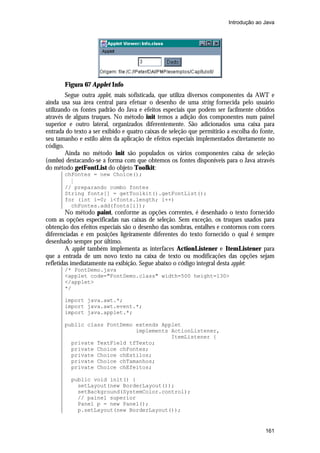 Introdução ao Java




       Figura 67 Applet Info
        Segue outra applet, mais sofisticada, que utiliza diversos componentes da AWT e
ainda usa sua área central para efetuar o desenho de uma string fornecida pelo usuário
utilizando os fontes padrão do Java e efeitos especiais que podem ser facilmente obtidos
através de alguns truques. No método init temos a adição dos componentes num painel
superior e outro lateral, organizados diferentemente. São adicionados uma caixa para
entrada do texto a ser exibido e quatro caixas de seleção que permitirão a escolha do fonte,
seu tamanho e estilo além da aplicação de efeitos especiais implementados diretamente no
código.
        Ainda no método init são populados os vários componentes caixa de seleção
(combos) destacando-se a forma com que obtemos os fontes disponíveis para o Java através
do método getFontList do objeto Toolkit:
       chFontes = new Choice();
         M
       // preparando combo fontes
       String fonts[] = getToolkit().getFontList();
       for (int i=0; i<fonts.length; i++)
         chFontes.add(fonts[i]);
         No método paint, conforme as opções correntes, é desenhado o texto fornecido
com as opções especificadas nas caixas de seleção. Sem exceção, os truques usados para
obtenção dos efeitos especiais são o desenho das sombras, entalhes e contornos com cores
diferenciadas e em posições ligeiramente diferentes do texto fornecido o qual é sempre
desenhado sempre por último.
         A applet também implementa as interfaces ActionListener e ItemListener para
que a entrada de um novo texto na caixa de texto ou modificações das opções sejam
refletidas imediatamente na exibição. Segue abaixo o código integral desta applet:
       /* FontDemo.java
       <applet code="FontDemo.class" width=500 height=130>
       </applet>
       */

       import java.awt.*;
       import java.awt.event.*;
       import java.applet.*;

       public class FontDemo extends Applet
                             implements ActionListener,
                                        ItemListener {
         private TextField tfTexto;
         private Choice chFontes;
         private Choice chEstilos;
         private Choice chTamanhos;
         private Choice chEfeitos;

          public void init() {
            setLayout(new BorderLayout());
            setBackground(SystemColor.control);
            // painel superior
            Panel p = new Panel();
            p.setLayout(new BorderLayout());


                                                                                        161
 