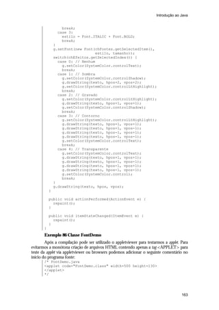 Introdução ao Java


                  break;
                case 3:
                  estilo = Font.ITALIC + Font.BOLD;
                  break;
               }
               g.setFont(new Font(chFontes.getSelectedItem(),
                                  estilo, tamanho));
               switch(chEfeitos.getSelectedIndex()) {
                 case 0: // Nenhum
                   g.setColor(SystemColor.controlText);
                   break;
                 case 1: // Sombra
                   g.setColor(SystemColor.controlShadow);
                   g.drawString(texto, hpos+2, vpos+2);
                   g.setColor(SystemColor.controlLtHighlight);
                   break;
                 case 2: // Gravado
                   g.setColor(SystemColor.controlLtHighlight);
                   g.drawString(texto, hpos+1, vpos+1);
                   g.setColor(SystemColor.controlShadow);
                   break;
                 case 3: // Contorno
                   g.setColor(SystemColor.controlLtHighlight);
                   g.drawString(texto, hpos+1, vpos+1);
                   g.drawString(texto, hpos+1, vpos-1);
                   g.drawString(texto, hpos-1, vpos+1);
                   g.drawString(texto, hpos-1, vpos-1);
                   g.setColor(SystemColor.controlText);
                   break;
                 case 4: // Transparente
                   g.setColor(SystemColor.controlText);
                   g.drawString(texto, hpos+1, vpos+1);
                   g.drawString(texto, hpos+1, vpos-1);
                   g.drawString(texto, hpos-1, vpos+1);
                   g.drawString(texto, hpos-1, vpos-1);
                   g.setColor(SystemColor.control);
                   break;
               }
               g.drawString(texto, hpos, vpos);
           }

           public void actionPerformed(ActionEvent e) {
             repaint();
           }

           public void itemStateChanged(ItemEvent e) {
             repaint();
           }
       }
       Exemplo 86 Classe FontDemo
        Após a compilação pode ser utilizado o appletviewer para testarmos a applet. Para
evitarmos a monótona criação de arquivos HTML contendo apenas a tag <APPLET> para
teste da applet via appletviewer ou browsers podemos adicionar o seguinte comentário no
início do programa fonte:
       /* FontDemo.java
       <applet code="FontDemo.class" width=500 height=130>
       </applet>
       */




                                                                                     163
 