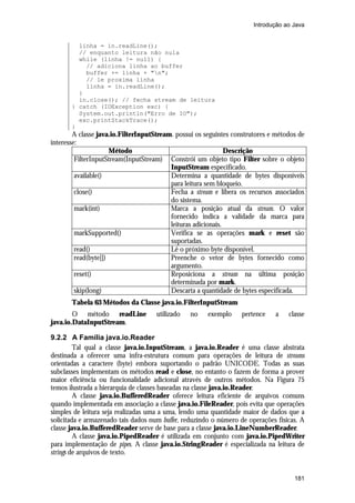 Introdução ao Java


         linha = in.readLine();
         // enquanto leitura não nula
         while (linha != null) {
           // adiciona linha ao buffer
           buffer += linha + "n";
           // le proxima linha
           linha = in.readLine();
         }
         in.close(); // fecha stream de leitura
       } catch (IOException exc) {
         System.out.println("Erro de IO");
         exc.printStackTrace();
       }
        A classe java.io.FilterInputStream. possui os seguintes construtores e métodos de
interesse:
                      Método                                   Descrição
         FilterInputStream(InputStream) Constrói um objeto tipo Filter sobre o objeto
                                          InputStream especificado.
         available()                      Determina a quantidade de bytes disponíveis
                                          para leitura sem bloqueio.
         close()                          Fecha a stream e libera os recursos associados
                                          do sistema.
         mark(int)                        Marca a posição atual da stream. O valor
                                          fornecido indica a validade da marca para
                                          leituras adicionais.
         markSupported()                  Verifica se as operações mark e reset são
                                          suportadas.
         read()                           Lê o próximo byte disponível.
         read(byte[])                     Preenche o vetor de bytes fornecido como
                                          argumento.
         reset()                          Reposiciona a stream na última posição
                                          determinada por mark.
         skip(long)                       Descarta a quantidade de bytes especificada.
       Tabela 63 Métodos da Classe java.io.FilterInputStream
        O método readLine            utilizado   no    exemplo     pertence   a    classe
java.io.DataInputStream.

9.2.2 A Família java.io.Reader
         Tal qual a classe java.io.InputStream, a java.io.Reader é uma classe abstrata
destinada a oferecer uma infra-estrutura comum para operações de leitura de streams
orientadas a caractere (byte) embora suportando o padrão UNICODE. Todas as suas
subclasses implementam os métodos read e close, no entanto o fazem de forma a prover
maior eficiência ou funcionalidade adicional através de outros métodos. Na Figura 75
temos ilustrada a hierarquia de classes baseadas na classe java.io.Reader.
         A classe java.io.BufferedReader oferece leitura eficiente de arquivos comuns
quando implementada em associação a classe java.io.FileReader, pois evita que operações
simples de leitura seja realizadas uma a uma, lendo uma quantidade maior de dados que a
solicitada e armazenado tais dados num buffer, reduzindo o número de operações físicas. A
classe java.io.BufferedReader serve de base para a classe java.io.LineNumberReader.
         A classe java.io.PipedReader é utilizada em conjunto com java.io.PipedWriter
para implementação de pipes. A classe java.io.StringReader é especializada na leitura de
strings de arquivos de texto.


                                                                                     181
 