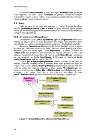 Prof. Peter Jandl Jr.


        No método actionPerformed é criado um objeto BufferedReader que recebe
como argumento um outro objeto FileReader. O primeiro providencia operações
“buferizadas” enquanto segundo realiza o acesso ao arquivo propriamente dito. Através do
método readLine obtêm-se dados do arquivo.

9.3 Saída
        Todas as operações de saída são realizadas por classes derivadas das classes
abstratas java.io.OutputStream e java.io.Writer as quais oferecem alguns métodos
básicos que devem ser obrigatoriamente reimplementados em suas subclasses para oferecer
operações mais especializadas.

9.3.1 A Família java.io.OutputStream
        Analogamente a classe java.io.InputStream, a java.io.OutputStream é uma classe
abstrata, ou seja, não pode ser usada diretamente, mas origina várias diferentes classes
especializadas que podem ser usadas em conjunto para prover a funcionalidade desejada.
        Os tipos de OutputStream, idênticos aos descritos na Tabela 61, permitem o envio
de dados para diferentes estruturas de dados, utilizando classes especializada oferece
tratamento para um destes tipos. Como InputStream, as classes derivadas de
OutputStream são apropriadas para tratamento de arquivos orientados a byte e que
utilizem o formato ASCII comum. Para cada classe da família OutputStream encontramos
um correspondente na família InputStream. A hierarquia de classes da família
java.io.OutputStream pode ser vista na Figura 77.
        A classe java.io.ByteArrayOutputStream permite a criação de um buffer em
memória, onde seu construtor recebe o tamanho inicial buffer, podendo ser usado em
conjunto com a classe java.io.FilterOutputStream para prover uma interface útil. Para
envio de dados para arquivos utilizamos a classe java.io.FileOutputStream, cujo
construtor recebe um objeto String, File ou FileDescriptor contendo informações sobre
o arquivo a ser escrito. Outra vez a associação com um objeto da classe
java.io.FilterInputStream. permite o acesso a um interface útil para programação.




        Figura 77 Hierarquia Parcial da Classe java.io.OutputStream




184
 