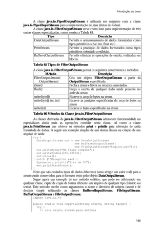 Introdução ao Java


        A classe java.io.PipedOutputStream é utilizada em conjunto com a classe
java.io.PipedInputStream para a implementação de pipes (dutos de dados).
        A classe java.io.FilterOutputStream serve como base para implementação de três
outras classes especializadas, como mostra a Tabela 65.
                   Tipo                                     Descrição
         DataOutputStream           Permite o armazenamento de dados formatados como
                                    tipos primitivos (char, int, float etc.)
         PrintStream                Permite a produção de dados formatados como tipos
                                    primitivos orientado a exibição.
         BufferedOutputStream       Permite otimizar as operações de escrita, realizadas em
                                    blocos.
       Tabela 65 Tipos de FilterOutputStream
       A classe java.io.FilterOutputStream possui os seguintes construtores e métodos:
                 Método                                   Descrição
       FilterOutputStream(        Cria um objeto FilterOutputStream a partir da
            OutputStream)         OutputStream especificada.
       close()                    Fecha a stream e libera os recursos associados.
       flush()                    Força a escrita de qualquer dado ainda presente no
                                  buffer da stream.
       write(byte[])              Escreve o array de bytes na stream.
       write(byte[], int, int)    Escreve as posições especificadas do array de bytes na
                                  stream.
       write(int)                 Escreve o bytes especificado na stream.
       Tabela 66 Métodos da Classe java.io.FilterOutputStream
        As classes derivadas de java.io.FilterOutputStream adicionam funcionalidade ou
especializam ainda mais as operações contidas nesta classe, tal como a classe
java.io.PrintStream que oferece os métodos print e println para obtenção de saída
formatada de dados. A seguir um exemplo simples de uso destas classes na criação de um
arquivo de saída:
       try {
         DataOutputStream out = new DataOutputStream(
                                new BufferedOutputStream(
                                new FileOutputStream("Arquivo.ext")));
         out.writeBytes("Um frase simples");
         out.writeDouble(265.34554);
         out.close();
       } catch (IOException exc) {
         System.out.println("Erro de IO");
         exc.printStackTrace();
       }
        Note que são enviados tipos de dados diferentes (uma string e um valor real) para a
stream sendo convertidos para o formato texto pelo objeto DataOutpuStream.
        Segue agora um exemplo de um método estático, que pode ser adicionado em
qualquer classe, capaz de copia de forma eficiente um arquivo de qualquer tipo (binário ou
texto). Este método recebe como argumentos o nome e diretório de origem (source) e de
destino (target) utilizando as classes BufferedInputStream, FileInputStream,
BufferOutputStream e FileOutputStream.
       import java.io.*;

       public static void copyFile(String source, String target) {
         try {
           // cria objeto stream para entrada


                                                                                       185
 