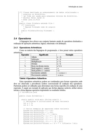 Introdução ao Java


       /** Classe destinada ao armazenamento de dados relacionados a
         * arquivos ou diretórios.
         * <p> Pode ser usada para armazenar árvores de diretórios.
         * @author Peter Jandl Jr
         * @see java.io.File
         */
       public class FileData extends File {
         /** Construtor
           * @param filename nome do arquivo
           */
         public FileData(String filename) {
         }
       }

2.4 Operadores
        A linguagem Java oferece um conjunto bastante amplo de operadores destinados a
realização de operações aritméticas, lógicas, relacionais e de atribuição.

2.4.1 Operadores Aritméticos
        Como na maioria das linguagens de programação, o Java possui vários operadores
aritméticos:
          Operador              Significado                     Exemplo
             +       Adição                          a+b
              -      Subtração                       a–b
              *      Multiplicação                   a*b
              /      Divisão                         a/b
             %       Resto da divisão inteira        a%b
              -      Sinal negativo (- unário)       -a
             +       Sinal positivo (+ unário)       +a
             ++      Incremento unitário             ++a ou a++
              --     Decremento unitário             --a ou a--
       Tabela 5 Operadores Aritméticos
         Estes operadores aritméticos podem ser combinados para formar expressões onde
deve ser observada a precedência (ordem convencional) de avaliação dos operadores.
Parêntesis podem ser utilizados para determinar uma forma específica de avaliação de uma
expressão. A seguir um exemplo de aplicação que declara algumas variáveis, atribui valores
iniciais e efetua algumas operações imprimindo os resultados obtidos.
       // Aritmetica.java

       public class Aritmetica {

          static public void main (String args[]) {
            // Declaracao e inicializacao de duas variaveis
            int a = 5;
            int b = 2;

            // Varios exemplos de operacoes sobre variaveis
            System.out.println("a = " + a);
            System.out.println("b = " + b);
            System.out.println("-b = " + (-b));
            System.out.println("a + b = " + (a + b));
            System.out.println("a - b = " + (a - b));
            System.out.println("a * b = " + (a * b));
            System.out.println("a / b = " + (a / b));
            System.out.println("(float) a / b = " + ((float)a / b));


                                                                                       19
 