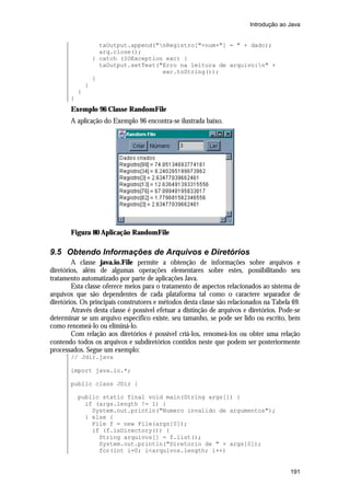 Introdução ao Java


                     taOutput.append("nRegistro["+num+"] = " + dado);
                     arq.close();
                   } catch (IOException exc) {
                     taOutput.setText("Erro na leitura de arquivo:n" +
                                       exc.toString());
                   }
               }
           }
       }
       Exemplo 96 Classe RandomFile
       A aplicação do Exemplo 96 encontra-se ilustrada baixo.




       Figura 80 Aplicação RandomFile

9.5 Obtendo Informações de Arquivos e Diretórios
        A classe java.io.File permite a obtenção de informações sobre arquivos e
diretórios, além de algumas operações elementares sobre estes, possibilitando seu
tratamento automatizado por parte de aplicações Java.
        Esta classe oferece meios para o tratamento de aspectos relacionados ao sistema de
arquivos que são dependentes de cada plataforma tal como o caractere separador de
diretórios. Os principais construtores e métodos desta classe são relacionados na Tabela 69.
        Através desta classe é possível efetuar a distinção de arquivos e diretórios. Pode-se
determinar se um arquivo específico existe, seu tamanho, se pode ser lido ou escrito, bem
como renomeá-lo ou eliminá-lo.
        Com relação aos diretórios é possível criá-los, renomeá-los ou obter uma relação
contendo todos os arquivos e subdiretórios contidos neste que podem ser posteriormente
processados. Segue um exemplo:
       // Jdir.java

       import java.io.*;

       public class JDir {

           public static final void main(String args[]) {
             if (args.length != 1) {
               System.out.println("Numero invalido de argumentos");
             } else {
               File f = new File(args[0]);
               if (f.isDirectory()) {
                 String arquivos[] = f.list();
                 System.out.println("Diretorio de " + args[0]);
                 for(int i=0; i<arquivos.length; i++)


                                                                                         191
 