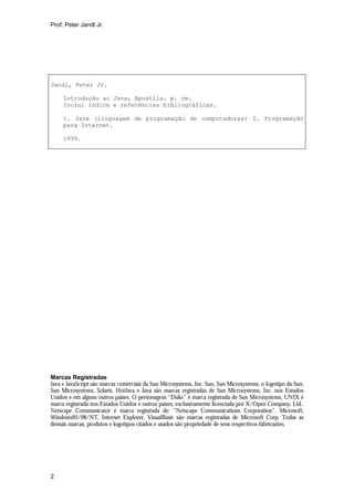 Prof. Peter Jandl Jr.




Jandl, Peter Jr.

     Introdução ao Java, Apostila. p. cm.
     Inclui índice e referências bibliográficas.

     1. Java (linguagem de programação de computadores) 2. Programação
     para Internet.

     1999.




Marcas Registradas
Java e JavaScript são marcas comerciais da Sun Microsystems, Inc. Sun, Sun Microsystems, o logotipo da Sun,
Sun Microsystems, Solaris, HotJava e Java são marcas registradas de Sun Microsystems, Inc. nos Estados
Unidos e em alguns outros países. O personagem “Duke” é marca registrada de Sun Microsystems. UNIX é
marca registrada nos Estados Unidos e outros países, exclusivamente licenciada por X/Open Company, Ltd..
Netscape Communicator é marca registrada de: “Netscape Communications Corporation”. Microsoft,
Windows95/98/NT, Internet Explorer, VisualBasic são marcas registradas de Microsoft Corp. Todas as
demais marcas, produtos e logotipos citados e usados são propriedade de seus respectivos fabricantes.




2
 