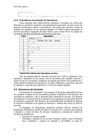 Prof. Peter Jandl Jr.


        byte m, n, p, q;
        M
        m = n = p = q = 0;       // equivale a m = (n = (p = (q = 0)));

2.4.5 Precedência de Avaliação de Operadores
        Numa expressão onde existam diversos operadores é necessário um critério para
determinar-se qual destes operadores será primeiramente processado, tal como ocorre em
expressões matemáticas comuns. A precedência é este critério que especifica a ordem de
avaliação dos operadores de um expressão qualquer. Na Tabela 8 temos relacionados os
níveis de precedência organizados do maior (Nível 1) para o menor (Nível 15). Alguns dos
operadores colocados na tabela não estão descritos neste texto.
          Nível                        Operadores
             1    . (seletor) [ ] ( )
             2    ++ -- ~ instanceof new clone - (unário)
             3    * / %
             4    + -
             5    << >> >>>
             6    < > <= >=
             7    == !=
             8    &
             9    ^
            10    |
            11    &&
            12    ||
            13    ?:
            14    = op=
            15    ,
        Tabela 8 Precedência dos Operadores em Java
        Note que algumas palavras reservadas (instanceof, new e clone) se comportam como
operadores. Operadores de um mesmo nível de precedência são avaliados conforme a
ordem em que são encontrados, usualmente da esquerda para direita. Para modificarmos a
ordem natural de avaliação dos operadores é necessário utilizarmos os parêntesis, cujo nível
de avaliação é o mais alto, para especificar-se a ordem de avaliação desejada.

2.5 Estruturas de Controle
        Um programa de computador é uma sequência de instruções organizadas de forma
tal a produzir a solução de um determinado problema. Naturalmente tais instruções são
executadas em sequência, o que se denomina fluxo sequencial de execução. Em inúmeras
circunstâncias é necessário executar as instruções de um programa em uma ordem diferente
da estritamente sequencial. Tais situações são caracterizadas pela necessidade da repetição
de instruções individuais ou de grupos de instruções e também pelo desvio do fluxo de
execução.
        As linguagens de programação tipicamente possuem diversas estruturas de
programação destinadas ao controle do fluxo de execução, isto é, estruturas que permitem
a repetição e o desvio do fluxo de execução. Geralmente as estruturas de controle de
execução são divididas em:
        • Estruturas de repetição simples
           Destinadas a repetição de um ou mais comandos, criando o que se denomina
           laços. Geralmente o número de repetições é pré-definido ou pode ser



22
 