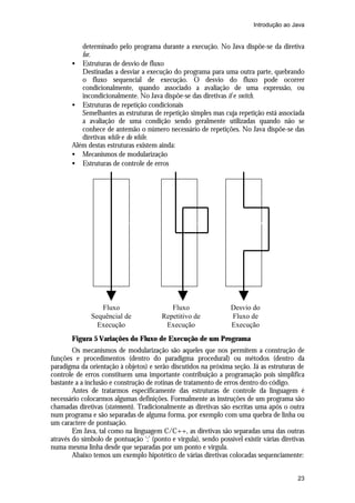 Introdução ao Java


          determinado pelo programa durante a execução. No Java dispõe-se da diretiva
          for.
       • Estruturas de desvio de fluxo
          Destinadas a desviar a execução do programa para uma outra parte, quebrando
          o fluxo sequencial de execução. O desvio do fluxo pode ocorrer
          condicionalmente, quando associado a avaliação de uma expressão, ou
          incondicionalmente. No Java dispõe-se das diretivas if e switch.
       • Estruturas de repetição condicionais
          Semelhantes as estruturas de repetição simples mas cuja repetição está associada
          a avaliação de uma condição sendo geralmente utilizadas quando não se
          conhece de antemão o número necessário de repetições. No Java dispõe-se das
          diretivas while e do while.
       Além destas estruturas existem ainda:
       • Mecanismos de modularização
       • Estruturas de controle de erros




                  Fluxo                     Fluxo                 Desvio do
               Sequêncial de             Repetitivo de            Fluxo de
                 Execução                 Execução                Execução
       Figura 5 Variações do Fluxo de Execução de um Programa
        Os mecanismos de modularização são aqueles que nos permitem a construção de
funções e procedimentos (dentro do paradigma procedural) ou métodos (dentro da
paradigma da orientação à objetos) e serão discutidos na próxima seção. Já as estruturas de
controle de erros constituem uma importante contribuição a programação pois simplifica
bastante a a inclusão e construção de rotinas de tratamento de erros dentro do código.
        Antes de tratarmos especificamente das estruturas de controle da linguagem é
necessário colocarmos algumas definições. Formalmente as instruções de um programa são
chamadas diretivas (statements). Tradicionalmente as diretivas são escritas uma após o outra
num programa e são separadas de alguma forma, por exemplo com uma quebra de linha ou
um caractere de pontuação.
        Em Java, tal como na linguagem C/C++, as diretivas são separadas uma das outras
através do símbolo de pontuação ‘;’ (ponto e vírgula), sendo possível existir várias diretivas
numa mesma linha desde que separadas por um ponto e vírgula.
        Abaixo temos um exemplo hipotético de várias diretivas colocadas sequenciamente:


                                                                                           23
 