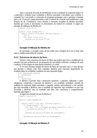 Introdução ao Java


        Após a execução da seção de inicialização ocorre a avaliação da expressão lógica. Se
a expressão é avaliada como verdadeira, a diretiva associada é executada, caso contrário o
comando for é encerrado e a execução do programa prossegue com o próximo comando
após o for. O terceiro campo determina como a variável de controle será modificada a cada
iteração do for. Considera-se como iteração a execução completa da diretiva associada,
fazendo que ocorra o incremento ou decremento da variável de controle. A seguir um
exemplo de utilização da diretiva for:
       import java.io.*;

       public class exemploFor {
         public static void main (String args[]) {
           int j;
           for (j=0; j<10; j++) {
             System.out.println(“”+j);
           }
         }
       }
       Exemplo 4 Utilização da Diretiva for
        Se executado, o exemplo acima deverá exibir uma contagem de 0 até 9 onde cada
valor é exibido numa linha do console.

2.5.2 Estruturas de desvio de fluxo
        Existem várias estruturas de desvio de fluxo que podem provocar a modificação da
maneira com que as diretivas de um programa são executadas conforme a avaliação de uma
condição. O Java dispõe de duas destas estruturas: if e switch.
        O if é uma estrutura simples de desvio de fluxo de execução, isto é, é uma diretiva
que permite a seleção entre dois caminhos distintos para execução dependendo do
resultado falso ou verdadeiro resultante de uma expressão lógica.
       if (expressão_lógica)
         diretiva1;
       else
         diretiva2;
        A diretiva if permite duas construções possíveis: a primeira, utilizando a parte
obrigatória, condiciona a execução da diretiva1 a um resultado verdadeiro oriundo da
avaliação da expressão lógica associada; a segunda, usando opcionalmente o else, permite
que seja executada a diretiva1 caso o resultado da expressão seja verdadeiro ou que seja
executada a diretiva2 caso tal resultado seja falso. Isto caracteriza o comportamento
ilustrado pela Figura 7.
        A seguir um exemplo de uso da diretiva if.
       import java.io.*;

       public class exemploIf {

           public static void main (String args[]) {
             if (args.length > 0) {
               for (int j=0; j<Integer.parseInt(args[0]); j++) {
                 System.out.print("" + j + " ");
               }
               System.out.println("nFim da Contagem");
             }
             System.out.println("Fim do Programa");
           }
       }
       Exemplo 5 Utilização da Diretiva if



                                                                                         25
 